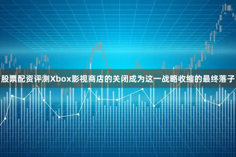 股票配资评测Xbox影视商店的关闭成为这一战略收缩的最终落子