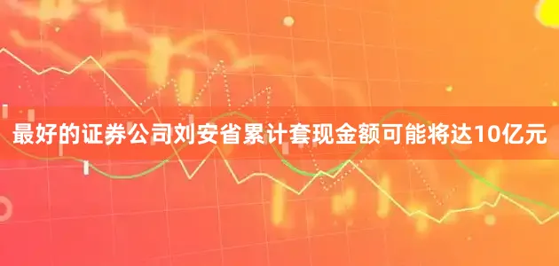 最好的证券公司刘安省累计套现金额可能将达10亿元