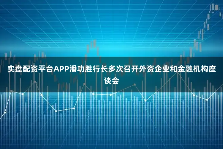 实盘配资平台APP潘功胜行长多次召开外资企业和金融机构座谈会