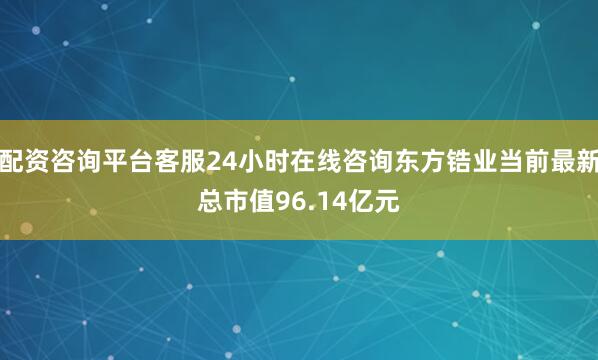 配资咨询平台客服24小时在线咨询东方锆业当前最新总市值96.14亿元