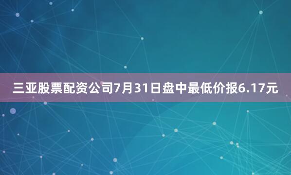 三亚股票配资公司7月31日盘中最低价报6.17元