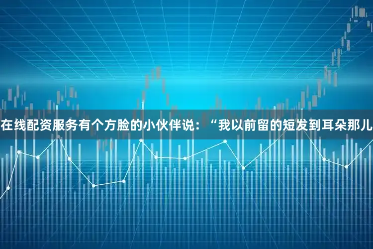 在线配资服务有个方脸的小伙伴说：“我以前留的短发到耳朵那儿