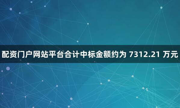 配资门户网站平台合计中标金额约为 7312.21 万元