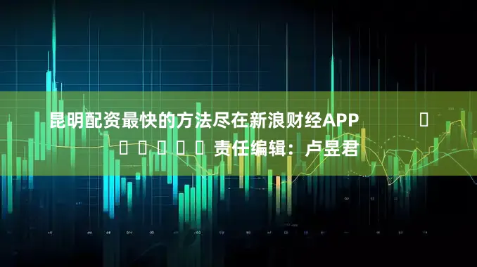 昆明配资最快的方法尽在新浪财经APP            						责任编辑：卢昱君