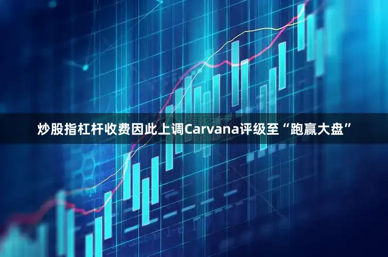 炒股指杠杆收费因此上调Carvana评级至“跑赢大盘”