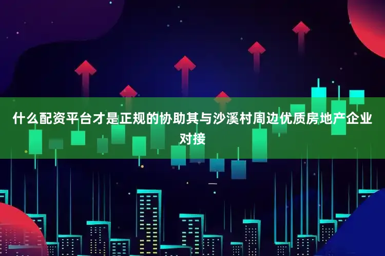什么配资平台才是正规的协助其与沙溪村周边优质房地产企业对接