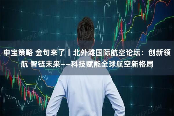 申宝策略 金句来了丨北外滩国际航空论坛：创新领航 智链未来——科技赋能全球航空新格局