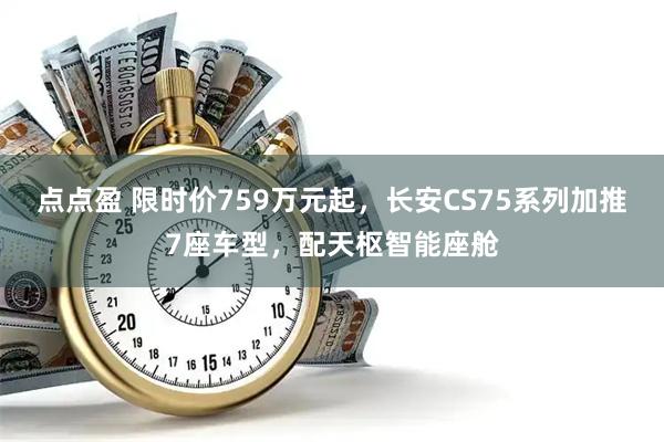点点盈 限时价759万元起，长安CS75系列加推7座车型，配天枢智能座舱