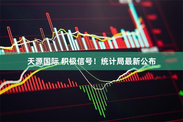天源国际 积极信号！统计局最新公布