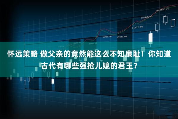 怀远策略 做父亲的竟然能这么不知廉耻！你知道古代有哪些强抢儿媳的君王？