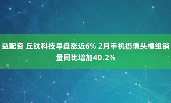 益配资 丘钛科技早盘涨近6% 2月手机摄像头模组销量同比增加40.2%