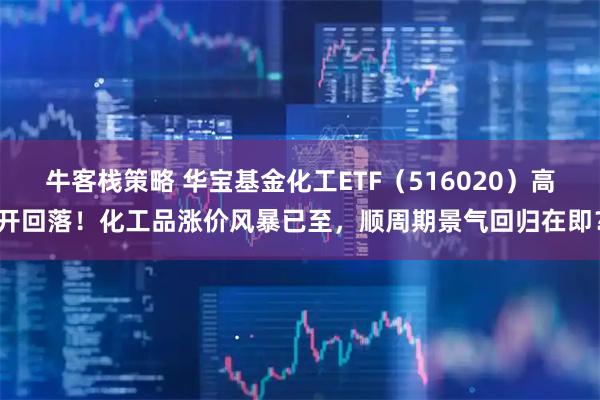牛客栈策略 华宝基金化工ETF(516020)高开回落!化工品涨价风暴已至,顺周期景气回归在即?