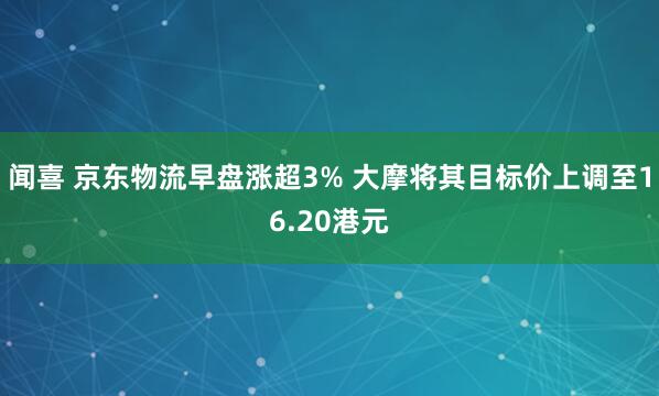闻喜 京东物流早盘涨超3% 大摩将其目标价上调至16.20港元