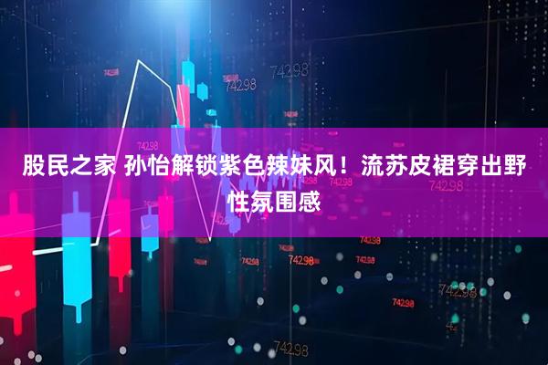 股民之家 孙怡解锁紫色辣妹风！流苏皮裙穿出野性氛围感