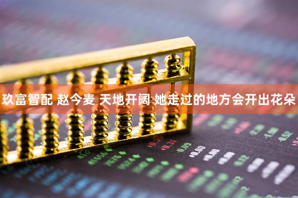 玖富智配 赵今麦 天地开阔 她走过的地方会开出花朵