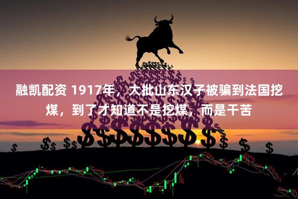 融凯配资 1917年,大批山东汉子被骗到法国挖煤,到了才知道不是挖煤,而是干苦