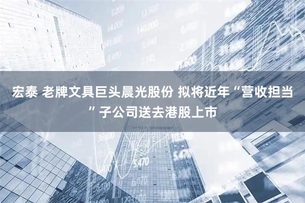 宏泰 老牌文具巨头晨光股份 拟将近年“营收担当”子公司送去港股上市