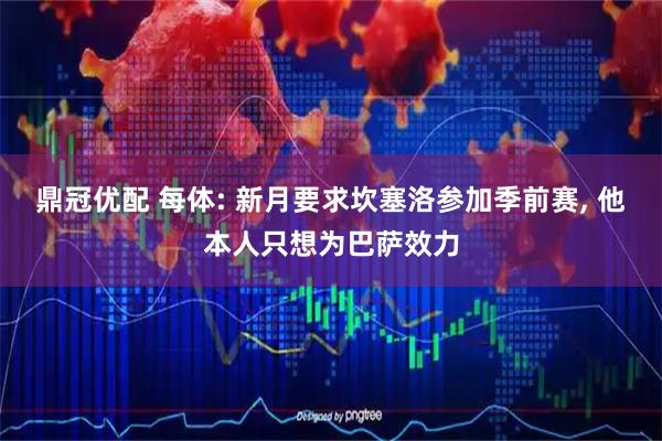 鼎冠优配 每体: 新月要求坎塞洛参加季前赛, 他本人只想为巴萨效力