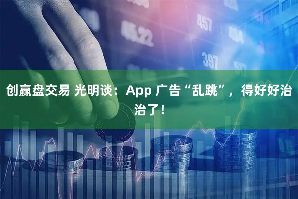 创赢盘交易 光明谈:App 广告“乱跳”,得好好治治了!