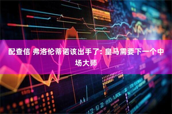 配查信 弗洛伦蒂诺该出手了: 皇马需要下一个中场大师