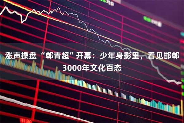 涨声操盘 “郸青超”开幕：少年身影里，看见邯郸3000年文化百态