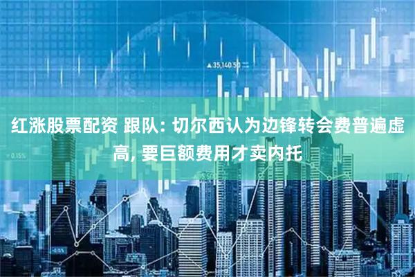 红涨股票配资 跟队: 切尔西认为边锋转会费普遍虚高, 要巨额费用才卖内托