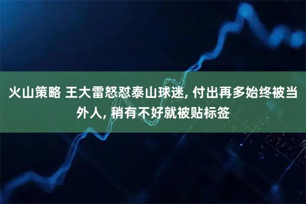 火山策略 王大雷怒怼泰山球迷, 付出再多始终被当外人, 稍有不好就被贴标签