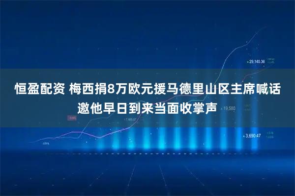 恒盈配资 梅西捐8万欧元援马德里山区主席喊话邀他早日到来当面收掌声